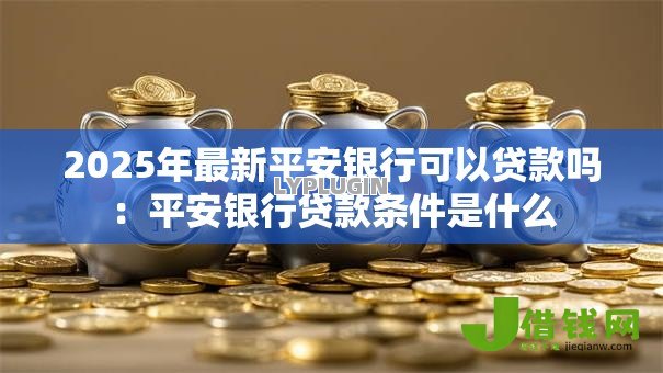 2025年最新平安银行可以贷款吗：平安银行贷款条件是什么
