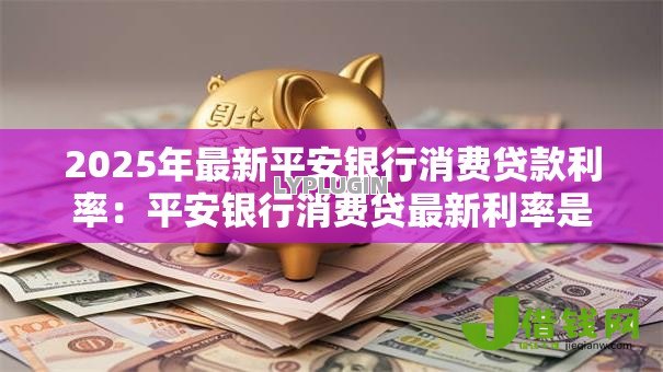 2025年最新平安银行消费贷款利率:平安银行消费贷最新利率是多少 2025年最新平安银行消费贷款利率:平安银行消费贷最新利率是多少