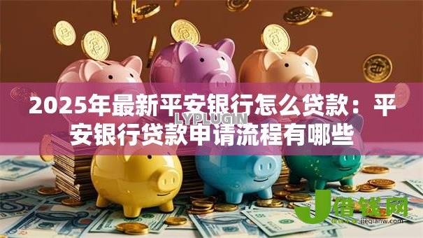 2025年最新平安银行怎么贷款:平安银行贷款申请流程有哪些 2025年最新平安银行怎么贷款:平安银行贷款申请流程有哪些