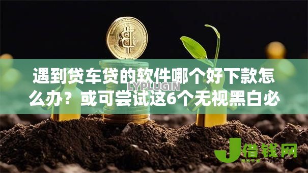 遇到贷车贷的软件哪个好下款怎么办？或可尝试这6个无视黑白必下款的网贷app