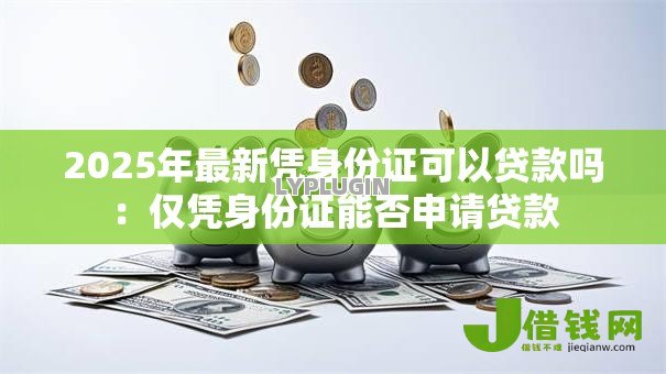 2025年最新凭身份证可以贷款吗:仅凭身份证能否申请贷款 2025年最新凭身份证可以贷款吗:仅凭身份证能否申请贷款