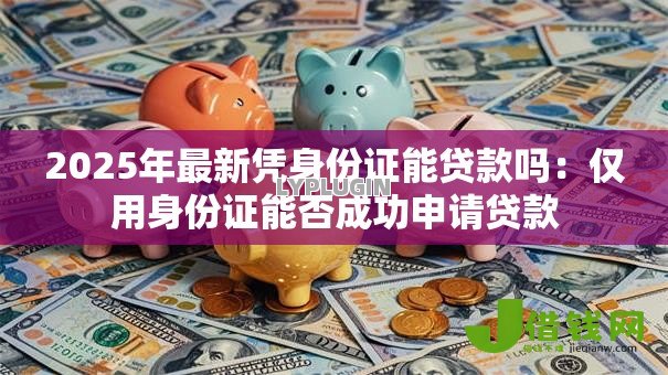 2025年最新凭身份证能贷款吗:仅用身份证能否成功申请贷款 2025年最新凭身份证能贷款吗:仅用身份证能否成功申请贷款