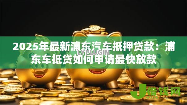 2025年最新浦东汽车抵押贷款:浦东车抵贷如何申请最快放款 2025年最新浦东汽车抵押贷款:浦东车抵贷如何申请最快放款