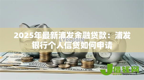 2025年最新浦发金融贷款:浦发银行个人信贷如何申请 2025年最新浦发金融贷款:浦发银行个人信贷如何申请