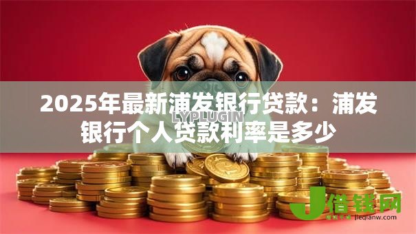 2025年最新浦发银行贷款:浦发银行个人贷款利率是多少 2025年最新浦发银行贷款:浦发银行个人贷款利率是多少