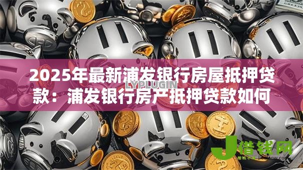 2025年最新浦发银行房屋抵押贷款:浦发银行房产抵押贷款如何办理 2025年最新浦发银行房屋抵押贷款:浦发银行房产抵押贷款如何办理