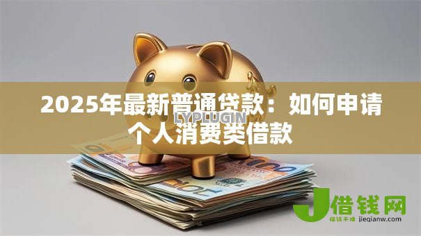 2025年最新普通贷款:如何申请个人消费类借款 2025年最新普通贷款:如何申请个人消费类借款