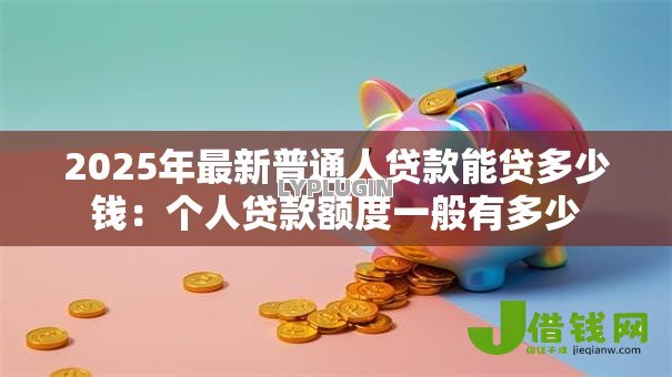 2025年最新普通人贷款能贷多少钱:个人贷款额度一般有多少 2025年最新普通人贷款能贷多少钱:个人贷款额度一般有多少
