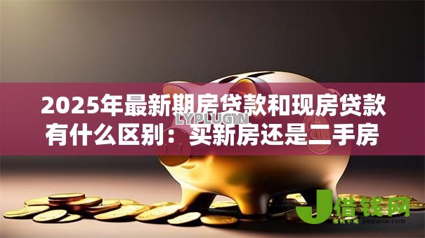 2025年最新期房贷款和现房贷款有什么区别:买新房还是二手房贷款差异大吗 2025年最新期房贷款和现房贷款有什么区别:买新房还是二手房贷款差异大吗