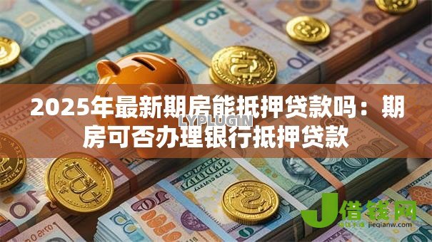 2025年最新期房能抵押贷款吗:期房可否办理银行抵押贷款 2025年最新期房能抵押贷款吗:期房可否办理银行抵押贷款