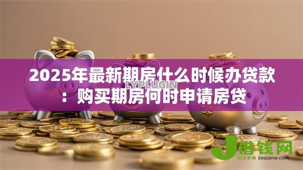 2025年最新期房什么时候办贷款:购买期房何时申请房贷 2025年最新期房什么时候办贷款:购买期房何时申请房贷