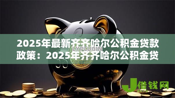 2025年最新齐齐哈尔公积金贷款政策:2025年齐齐哈尔公积金贷款有何新变化 2025年最新齐齐哈尔公积金贷款政策:2025年齐齐哈尔公积金贷款有何新变化