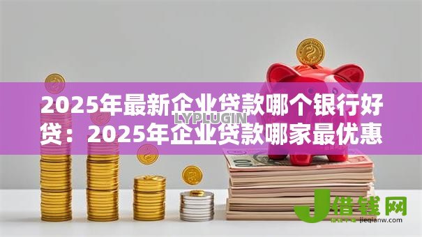 2025年最新企业贷款哪个银行好贷：2025年企业贷款哪家最优惠