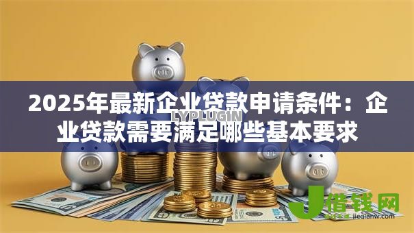 2025年最新企业贷款申请条件：企业贷款需要满足哪些基本要求