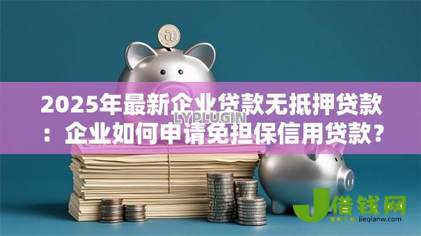 2025年最新企业贷款无抵押贷款:企业如何申请免担保信用贷款? 2025年最新企业贷款无抵押贷款:企业如何申请免担保信用贷款?