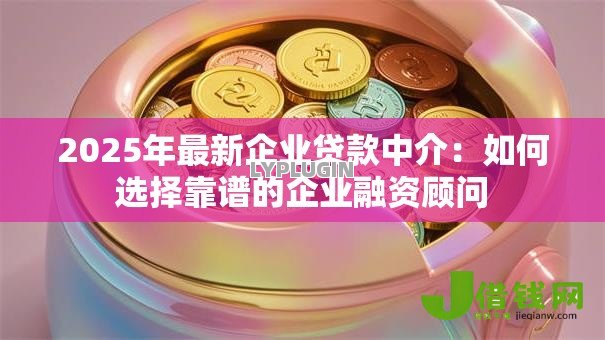 2025年最新企业贷款中介:如何选择靠谱的企业融资顾问 2025年最新企业贷款中介:如何选择靠谱的企业融资顾问