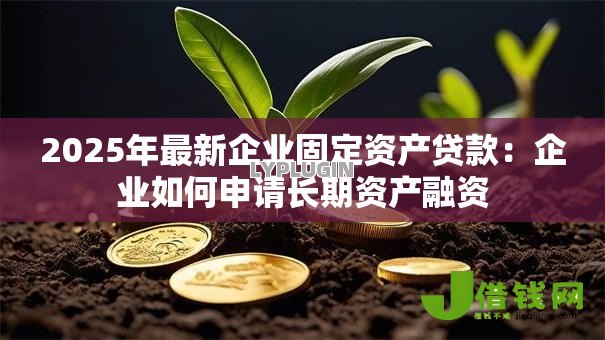 2025年最新企业固定资产贷款：企业如何申请长期资产融资
