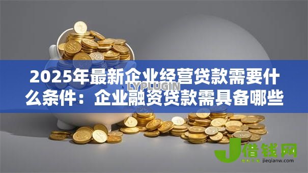 2025年最新企业经营贷款需要什么条件:企业融资贷款需具备哪些资质 2025年最新企业经营贷款需要什么条件:企业融资贷款需具备哪些资质