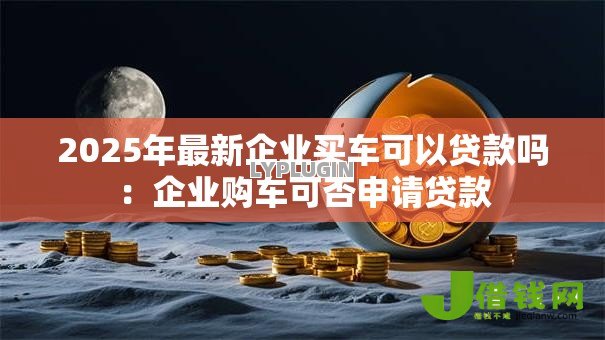 2025年最新企业买车可以贷款吗:企业购车可否申请贷款 2025年最新企业买车可以贷款吗:企业购车可否申请贷款