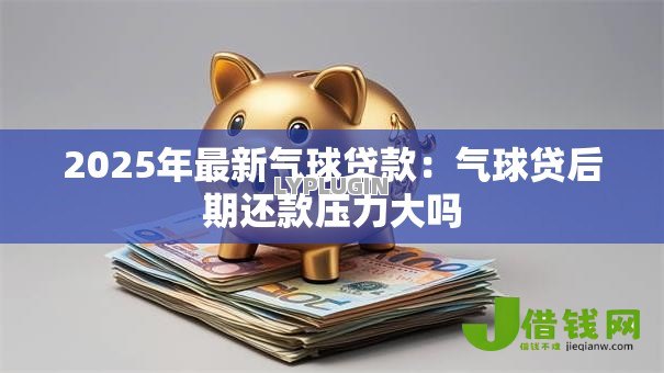 2025年最新气球贷款：气球贷后期还款压力大吗
