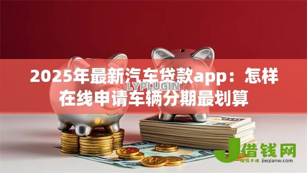 2025年最新汽车贷款app:怎样在线申请车辆分期最划算 2025年最新汽车贷款app:怎样在线申请车辆分期最划算