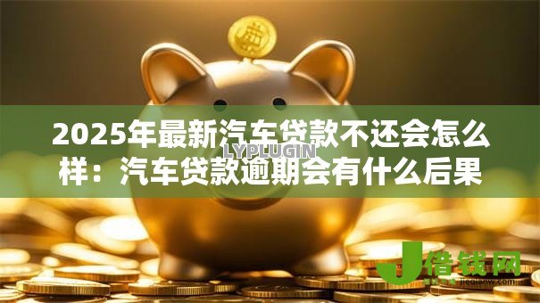 2025年最新汽车贷款不还会怎么样：汽车贷款逾期会有什么后果