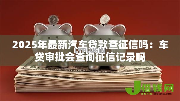 2025年最新汽车贷款查征信吗：车贷审批会查询征信记录吗