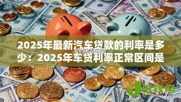 2025年最新汽车贷款的利率是多少:2025年车贷利率正常区间是多少 2025年最新汽车贷款的利率是多少:2025年车贷利率正常区间是多少