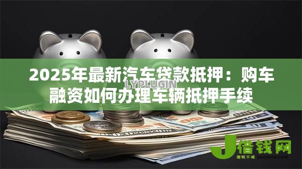 2025年最新汽车贷款抵押：购车融资如何办理车辆抵押手续