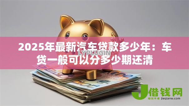 2025年最新汽车贷款多少年:车贷一般可以分多少期还清 2025年最新汽车贷款多少年:车贷一般可以分多少期还清