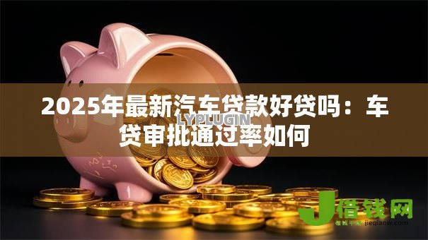 2025年最新汽车贷款好贷吗:车贷审批通过率如何 2025年最新汽车贷款好贷吗:车贷审批通过率如何