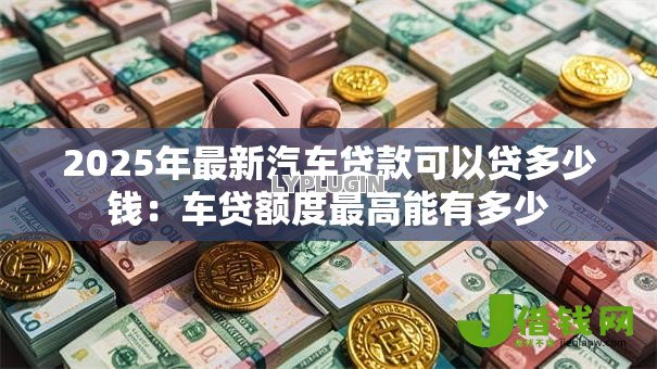 2025年最新汽车贷款可以贷多少钱:车贷额度最高能有多少 2025年最新汽车贷款可以贷多少钱:车贷额度最高能有多少