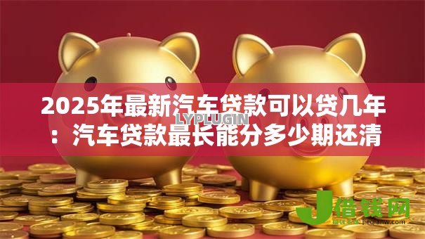 2025年最新汽车贷款可以贷几年:汽车贷款最长能分多少期还清 2025年最新汽车贷款可以贷几年:汽车贷款最长能分多少期还清