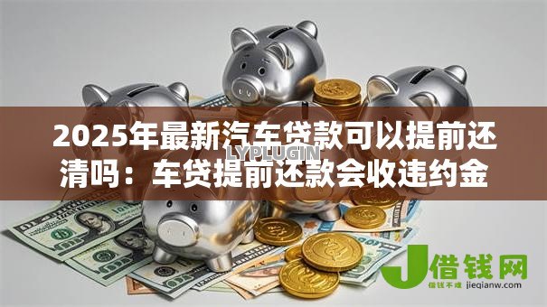 2025年最新汽车贷款可以提前还清吗:车贷提前还款会收违约金吗 2025年最新汽车贷款可以提前还清吗:车贷提前还款会收违约金吗
