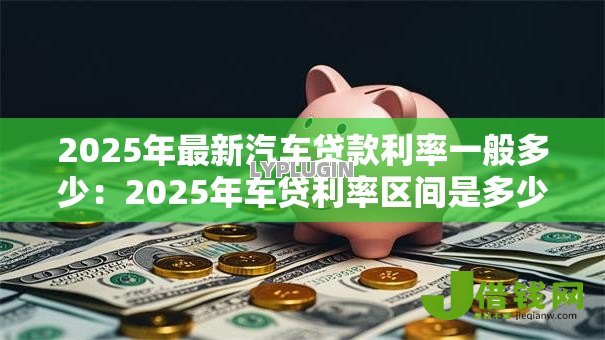2025年最新汽车贷款利率一般多少:2025年车贷利率区间是多少 2025年最新汽车贷款利率一般多少:2025年车贷利率区间是多少