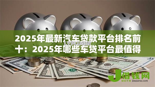 2025年最新汽车贷款平台排名前十：2025年哪些车贷平台最值得信赖
