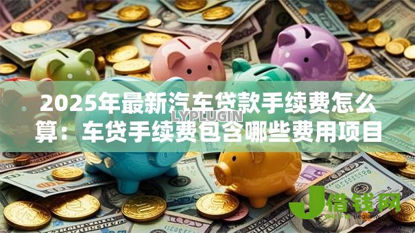 2025年最新汽车贷款手续费怎么算:车贷手续费包含哪些费用项目 2025年最新汽车贷款手续费怎么算:车贷手续费包含哪些费用项目