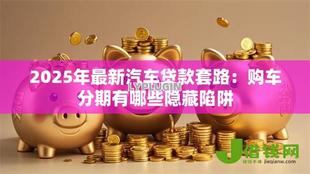 2025年最新汽车贷款套路:购车分期有哪些隐藏陷阱 2025年最新汽车贷款套路:购车分期有哪些隐藏陷阱