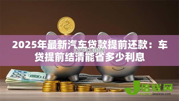 2025年最新汽车贷款提前还款:车贷提前结清能省多少利息 2025年最新汽车贷款提前还款:车贷提前结清能省多少利息