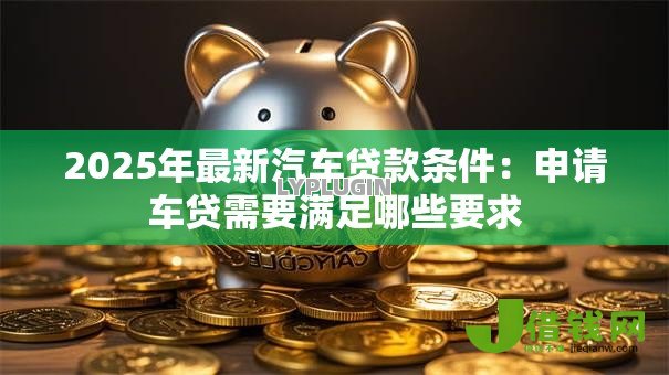 2025年最新汽车贷款条件:申请车贷需要满足哪些要求 2025年最新汽车贷款条件:申请车贷需要满足哪些要求