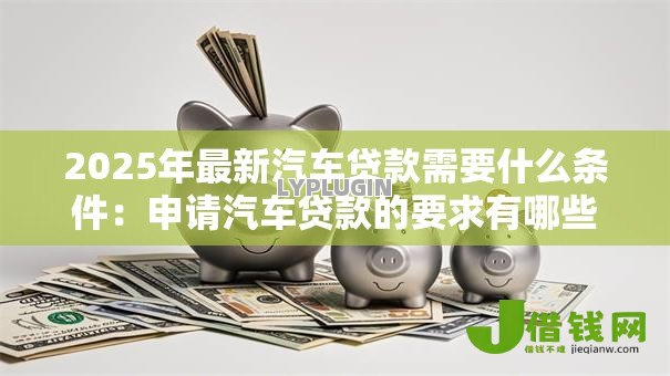 2025年最新汽车贷款需要什么条件：申请汽车贷款的要求有哪些