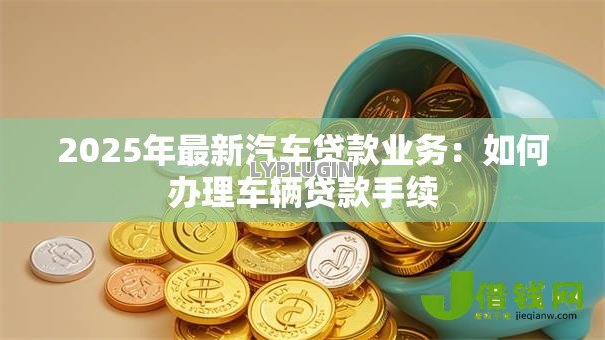 2025年最新汽车贷款业务:如何办理车辆贷款手续 2025年最新汽车贷款业务:如何办理车辆贷款手续