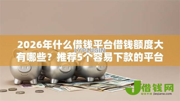 2026年什么借钱平台借钱额度大有哪些？推荐5个容易下款的平台