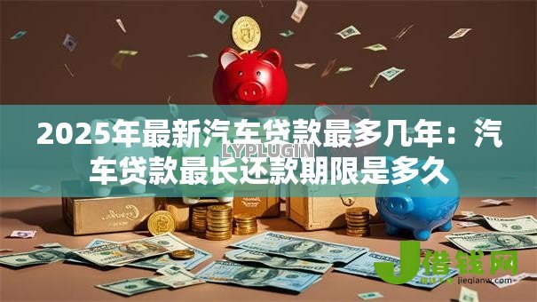 2025年最新汽车贷款最多几年:汽车贷款最长还款期限是多久 2025年最新汽车贷款最多几年:汽车贷款最长还款期限是多久