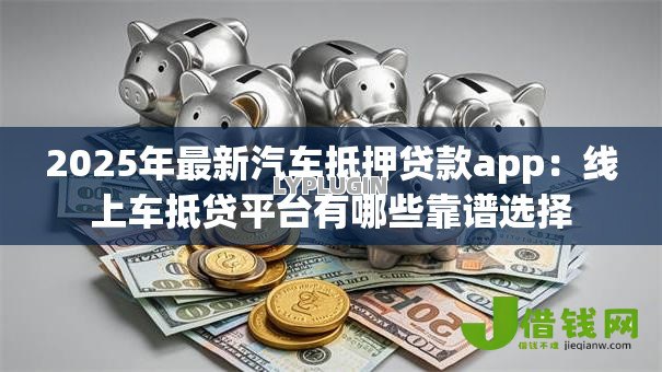 2025年最新汽车抵押贷款app:线上车抵贷平台有哪些靠谱选择 2025年最新汽车抵押贷款app:线上车抵贷平台有哪些靠谱选择