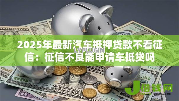 2025年最新汽车抵押贷款不看征信:征信不良能申请车抵贷吗 2025年最新汽车抵押贷款不看征信:征信不良能申请车抵贷吗