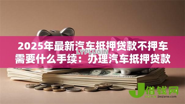 2025年最新汽车抵押贷款不押车需要什么手续:办理汽车抵押贷款免押车手续有哪些 2025年最新汽车抵押贷款不押车需要什么手续:办理汽车抵押贷款免押车手续有哪些