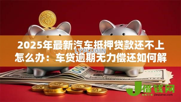 2025年最新汽车抵押贷款还不上怎么办:车贷逾期无力偿还如何解决 2025年最新汽车抵押贷款还不上怎么办:车贷逾期无力偿还如何解决