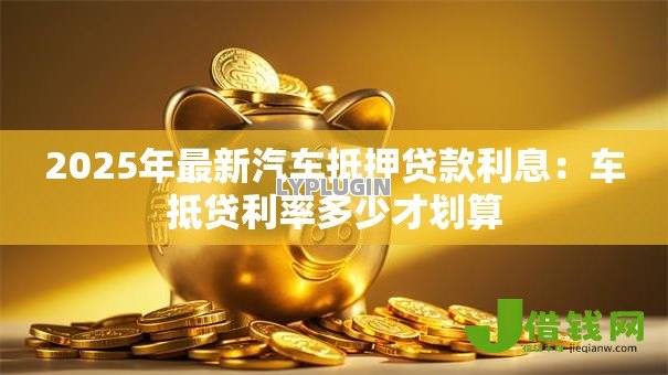 2025年最新汽车抵押贷款利息:车抵贷利率多少才划算 2025年最新汽车抵押贷款利息:车抵贷利率多少才划算