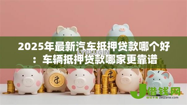 2025年最新汽车抵押贷款哪个好:车辆抵押贷款哪家更靠谱 2025年最新汽车抵押贷款哪个好:车辆抵押贷款哪家更靠谱